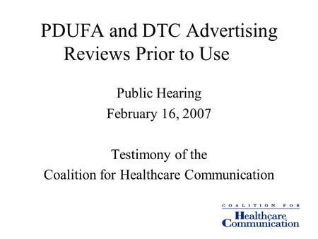 PDUFA and DTC Advertising Reviews Prior to Use Public Hearing February 16, 2007 Testimony of the Coalition for Healthcare Communication.