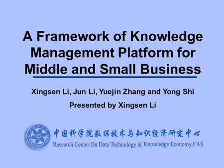 A Framework of Knowledge Management Platform for Middle and Small Business Xingsen Li, Jun Li, Yuejin Zhang and Yong Shi Presented by Xingsen Li.