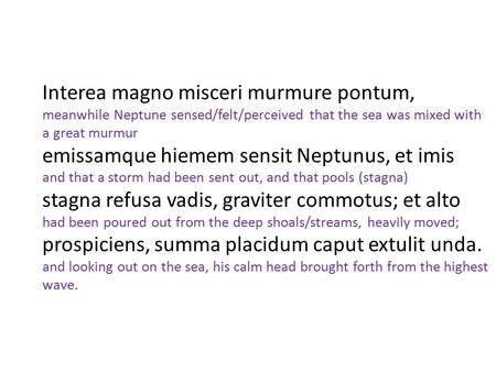Interea magno misceri murmure pontum, meanwhile Neptune sensed/felt/perceived that the sea was mixed with a great murmur emissamque hiemem sensit Neptunus, et imis.