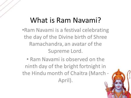What is Ram Navami? Ram Navami is a festival celebrating the day of the Divine birth of Shree Ramachandra, an avatar of the Supreme Lord. Ram Navami is.