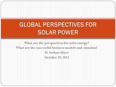 What are the perspectives for solar energy? What are the successful business models and stimulus? H. Serhan Süzer October 29, 2013 GLOBAL PERSPECTIVES.