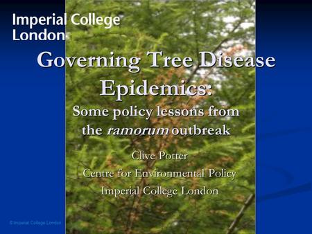 © Imperial College London Governing Tree Disease Epidemics: Some policy lessons from the ramorum outbreak Clive Potter Centre for Environmental Policy.
