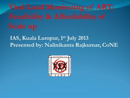 Viral Load Monitoring of ART: Feasibility & Affordability of Scale up IAS, Kuala Lumpur, 1 st July 2013 Presented by: Nalinikanta Rajkumar, CoNE.
