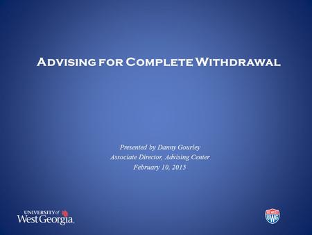 Advising for Complete Withdrawal Presented by Danny Gourley Associate Director, Advising Center February 10, 2015.