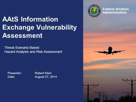 Presenter: Robert Klein Date:August 27, 2014 Federal Aviation Administration AAtS Information Exchange Vulnerability Assessment Threat-Scenario-Based.