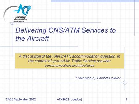 24/25 September 2002ATN2002 (London)1 Delivering CNS/ATM Services to the Aircraft Presented by Forrest Colliver A discussion of the FANS/ATN accommodation.