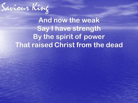 Saviour King And now the weak Say I have strength By the spirit of power That raised Christ from the dead.