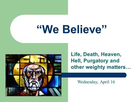 “We Believe” Life, Death, Heaven, Hell, Purgatory and other weighty matters… Wednesday, April 16.