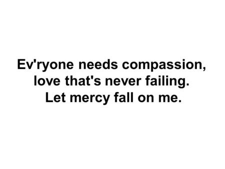 Ev'ryone needs compassion, love that's never failing. Let mercy fall on me.