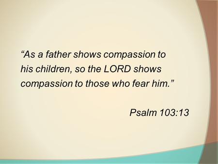   “As a father shows compassion to his children, so the LORD shows compassion to those who fear him.” Psalm 103:13.