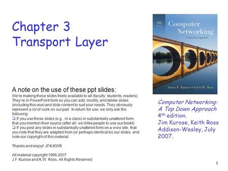 1 Chapter 3 Transport Layer Computer Networking: A Top Down Approach 4 th edition. Jim Kurose, Keith Ross Addison-Wesley, July 2007. A note on the use.