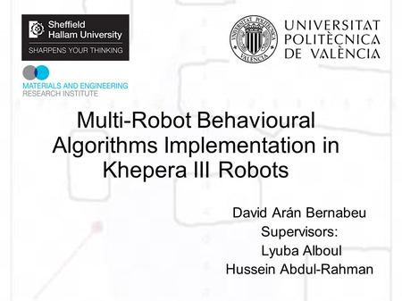 Multi-Robot Behavioural Algorithms Implementation in Khepera III Robots David Arán Bernabeu Supervisors: Lyuba Alboul Hussein Abdul-Rahman.