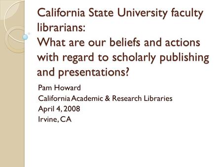 California State University faculty librarians: What are our beliefs and actions with regard to scholarly publishing and presentations? Pam Howard California.