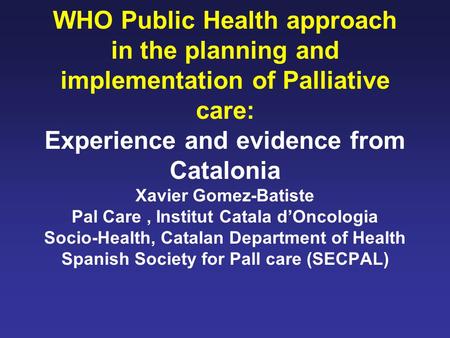 WHO Public Health approach in the planning and implementation of Palliative care: Experience and evidence from Catalonia Xavier Gomez-Batiste Pal Care,