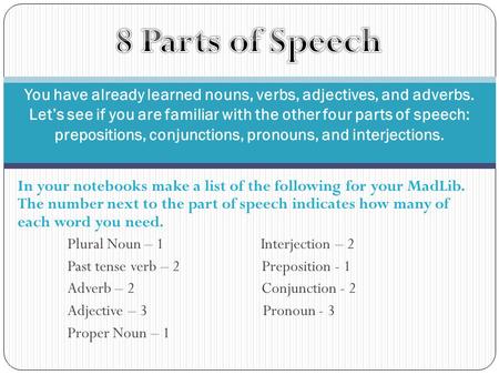 In your notebooks make a list of the following for your MadLib. The number next to the part of speech indicates how many of each word you need. Plural.