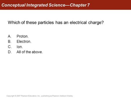 Copyright © 2007 Pearson Education, Inc., publishing as Pearson Addison-Wesley Which of these particles has an electrical charge? A.Proton. B.Electron.