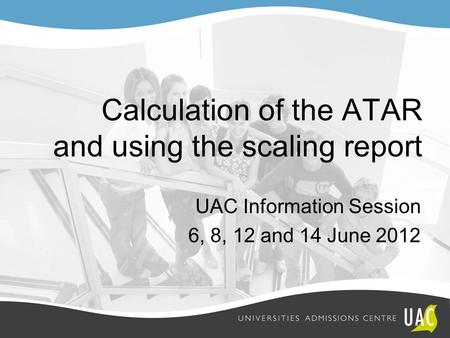 Calculation of the ATAR and using the scaling report UAC Information Session 6, 8, 12 and 14 June 2012.