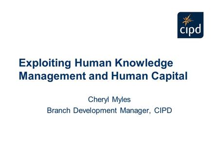 Exploiting Human Knowledge Management and Human Capital Cheryl Myles Branch Development Manager, CIPD.