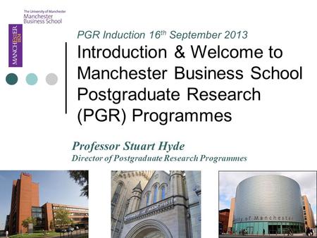 PGR Induction 16 th September 2013 Introduction & Welcome to Manchester Business School Postgraduate Research (PGR) Programmes Professor Stuart Hyde Director.
