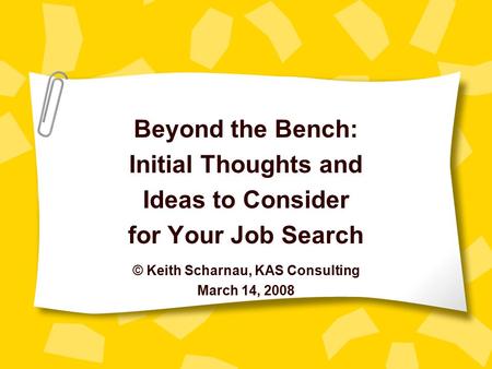 Beyond the Bench: Initial Thoughts and Ideas to Consider for Your Job Search © Keith Scharnau, KAS Consulting March 14, 2008.