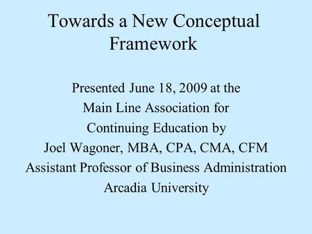 Towards a New Conceptual Framework Presented June 18, 2009 at the Main Line Association for Continuing Education by Joel Wagoner, MBA, CPA, CMA, CFM Assistant.