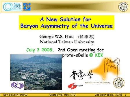 New Solution for BAU George W.S. Hou (NTU) 2nd Open sBelle, 7/3/08 1 A New Solution for Baryon Asymmetry of the Universe July 3 2008, 2nd Open meeting.