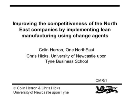 ICMR/1 © Colin Herron & Chris Hicks University of Newcastle upon Tyne Improving the competitiveness of the North East companies by implementing lean manufacturing.