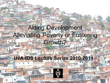 Aiding Development Alleviating Poverty or Fostering Growth? UvA-IDS Lecture Series 2010-2011.