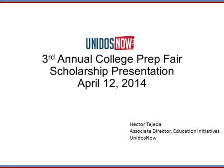 3 rd Annual College Prep Fair Scholarship Presentation April 12, 2014 Hector Tejeda Associate Director, Education Initiatives UnidosNow.