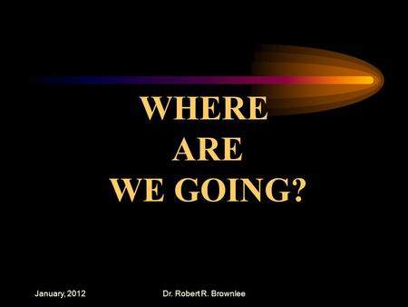 January, 2012Dr. Robert R. Brownlee WHERE ARE WE GOING?