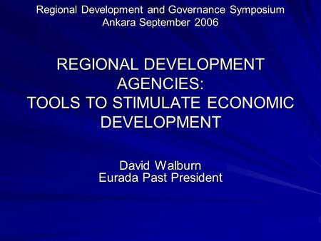 Regional Development and Governance Symposium Ankara September 2006 REGIONAL DEVELOPMENT AGENCIES: TOOLS TO STIMULATE ECONOMIC DEVELOPMENT David Walburn.