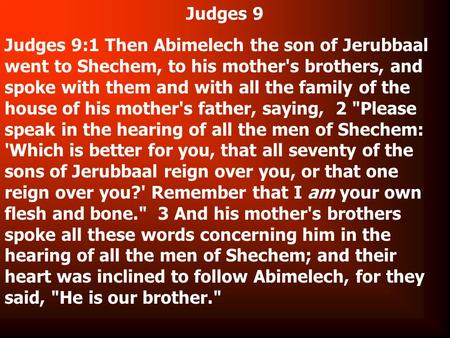 Judges 9 Judges 9:1 Then Abimelech the son of Jerubbaal went to Shechem, to his mother's brothers, and spoke with them and with all the family of the house.