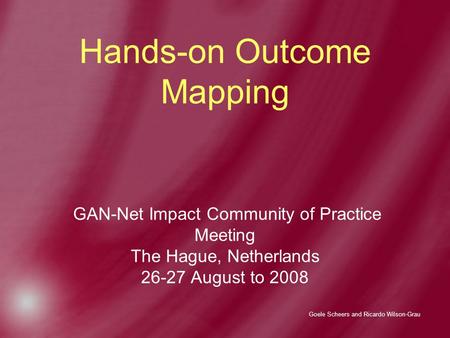 Goele Scheers and Ricardo Wilson-Grau Hands-on Outcome Mapping GAN-Net Impact Community of Practice Meeting The Hague, Netherlands 26-27 August to 2008.