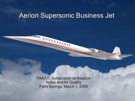 Aerion Supersonic Business Jet FAA/UC Symposium on Aviation Noise and Air Quality Palm Springs, March 1, 2009.