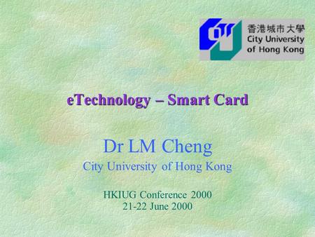 ETechnology – Smart Card Dr LM Cheng City University of Hong Kong HKIUG Conference 2000 21-22 June 2000.