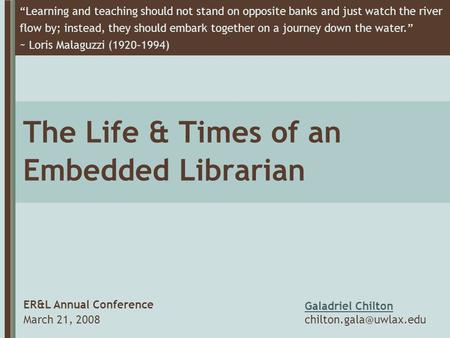 The Life & Times of an Embedded Librarian ER&L Annual Conference March 21, 2008 “Learning and teaching should not stand on opposite banks and just watch.