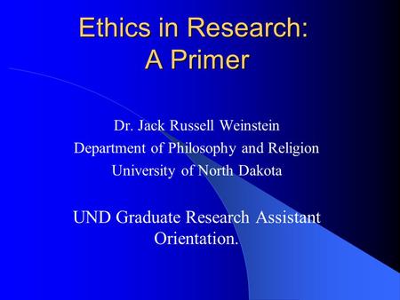Ethics in Research: A Primer Dr. Jack Russell Weinstein Department of Philosophy and Religion University of North Dakota UND Graduate Research Assistant.
