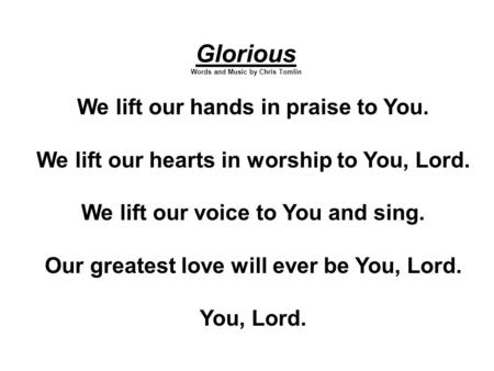 Glorious Words and Music by Chris Tomlin We lift our hands in praise to You. We lift our hearts in worship to You, Lord. We lift our voice to You and sing.