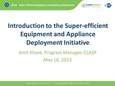 Introduction to the Super-efficient Equipment and Appliance Deployment Initiative Amit Khare, Program Manager, CLASP May 16, 2013.