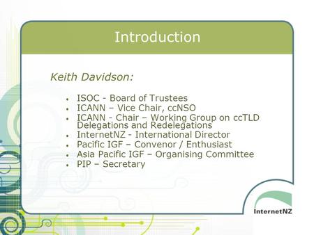 Introduction Keith Davidson: ISOC - Board of Trustees ICANN – Vice Chair, ccNSO ICANN - Chair – Working Group on ccTLD Delegations and Redelegations InternetNZ.