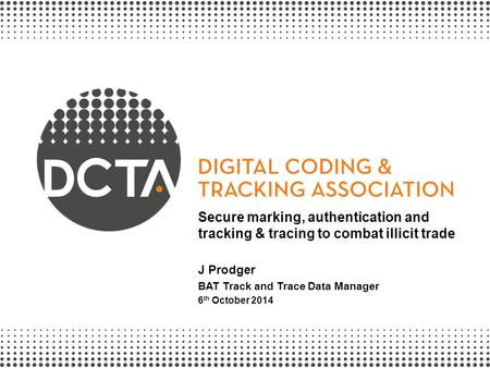 Secure marking, authentication and tracking & tracing to combat illicit trade J Prodger BAT Track and Trace Data Manager 6th October 2014.