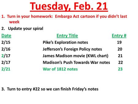 Tuesday, Feb. 21 1. Turn in your homework: Embargo Act cartoon if you didn’t last week 2. Update your spiral DateEntry TitleEntry # 2/15Pike’s Exploration.