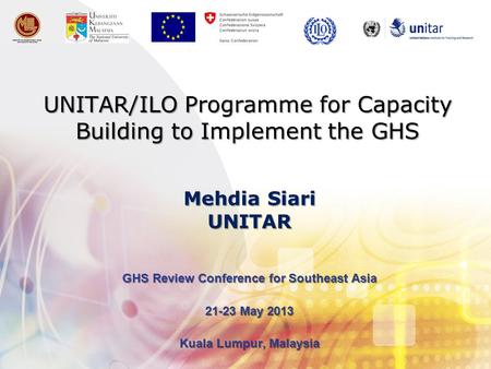UNITAR/ILO Programme for Capacity Building to Implement the GHS GHS Review Conference for Southeast Asia 21-23 May 2013 Kuala Lumpur, Malaysia Mehdia Siari.