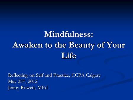 Mindfulness: Awaken to the Beauty of Your Life Reflecting on Self and Practice, CCPA Calgary May 25 th, 2012 Jenny Rowett, MEd.