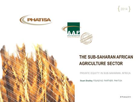 THE SUB-SAHARAN AFRICAN AGRICULTURE SECTOR © Phatisa 2014 2014 { { PRIVATE EQUITY IN SUB-SAHARAN AFRICA Stuart Bradley FOUNDING PARTNER, PHATISA.