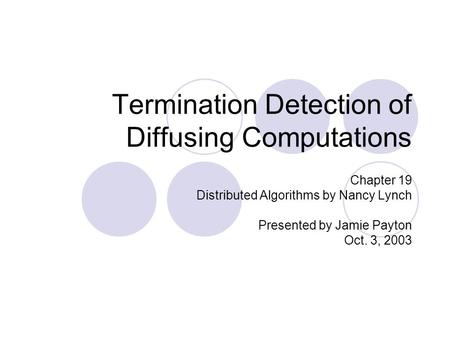 Termination Detection of Diffusing Computations Chapter 19 Distributed Algorithms by Nancy Lynch Presented by Jamie Payton Oct. 3, 2003.