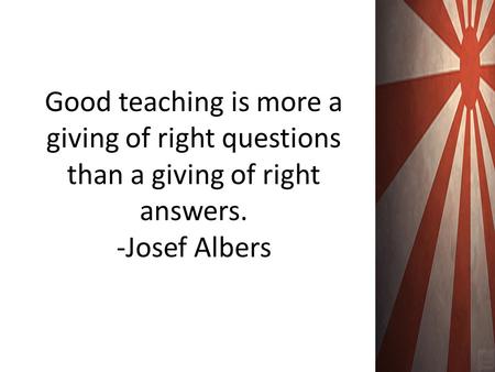 Good teaching is more a giving of right questions than a giving of right answers. -Josef Albers.