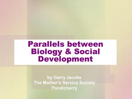 Parallels between Biology & Social Development by Garry Jacobs The Mother’s Service Society Pondicherry.