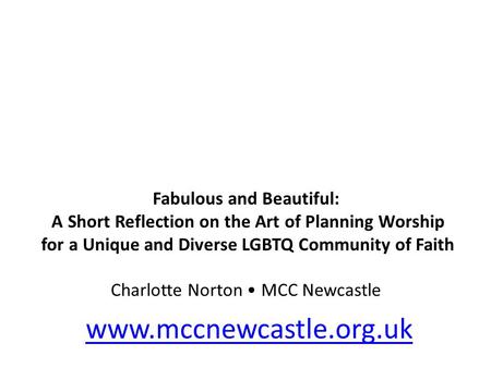 Fabulous and Beautiful: A Short Reflection on the Art of Planning Worship for a Unique and Diverse LGBTQ Community of Faith Charlotte Norton MCC Newcastle.