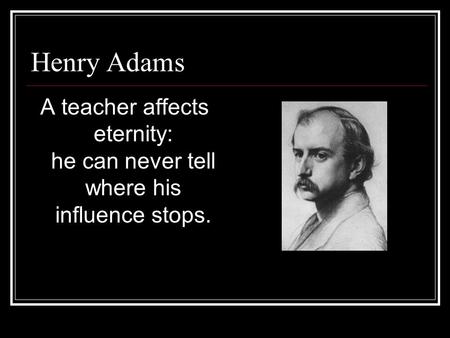 Henry Adams A teacher affects eternity: he can never tell where his influence stops.